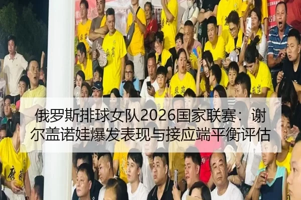 俄罗斯排球女队2026国家联赛：谢尔盖诺娃爆发表现与接应端平衡评估