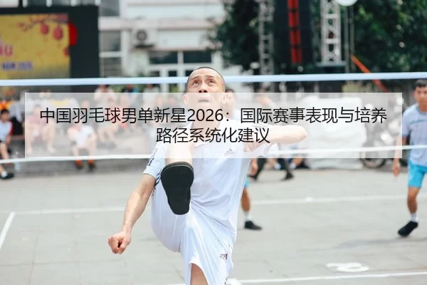 中国羽毛球男单新星2026：国际赛事表现与培养路径系统化建议