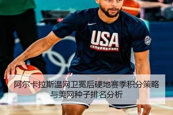阿尔卡拉斯温网卫冕后硬地赛季积分策略与美网种子排名分析